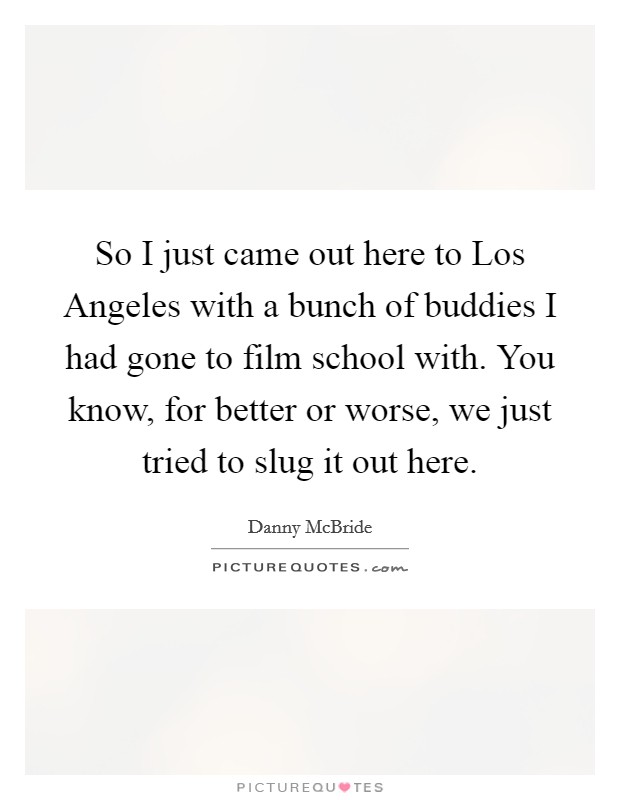 So I just came out here to Los Angeles with a bunch of buddies I had gone to film school with. You know, for better or worse, we just tried to slug it out here Picture Quote #1