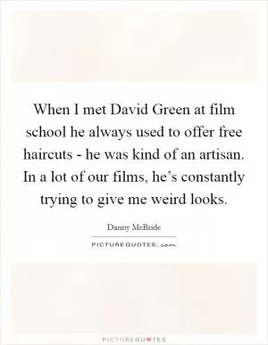 When I met David Green at film school he always used to offer free haircuts - he was kind of an artisan. In a lot of our films, he’s constantly trying to give me weird looks Picture Quote #1