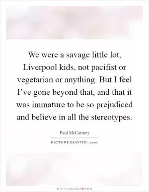 We were a savage little lot, Liverpool kids, not pacifist or vegetarian or anything. But I feel I’ve gone beyond that, and that it was immature to be so prejudiced and believe in all the stereotypes Picture Quote #1