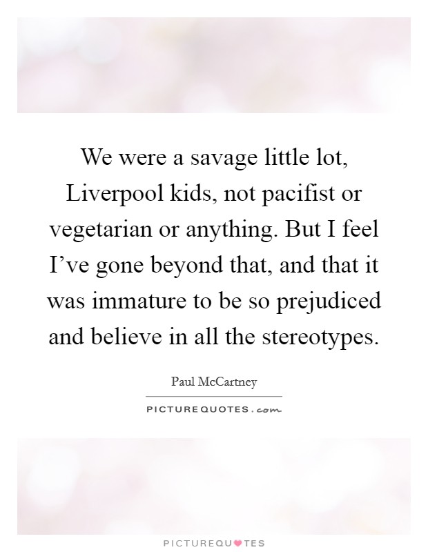 We were a savage little lot, Liverpool kids, not pacifist or vegetarian or anything. But I feel I've gone beyond that, and that it was immature to be so prejudiced and believe in all the stereotypes Picture Quote #1