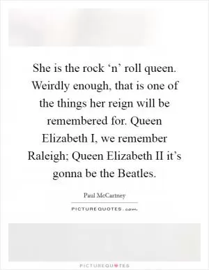 She is the rock ‘n’ roll queen. Weirdly enough, that is one of the things her reign will be remembered for. Queen Elizabeth I, we remember Raleigh; Queen Elizabeth II it’s gonna be the Beatles Picture Quote #1