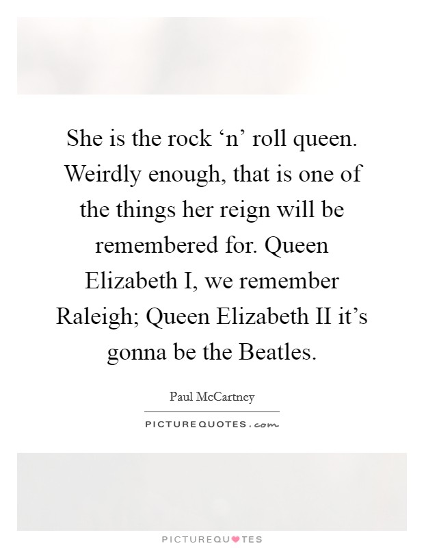 She is the rock ‘n' roll queen. Weirdly enough, that is one of the things her reign will be remembered for. Queen Elizabeth I, we remember Raleigh; Queen Elizabeth II it's gonna be the Beatles Picture Quote #1