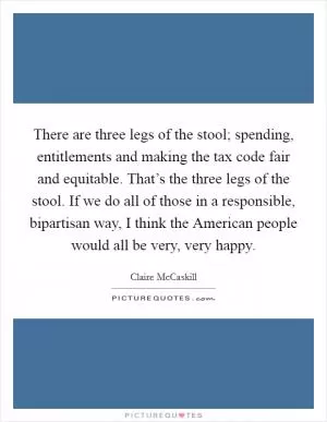 There are three legs of the stool; spending, entitlements and making the tax code fair and equitable. That’s the three legs of the stool. If we do all of those in a responsible, bipartisan way, I think the American people would all be very, very happy Picture Quote #1