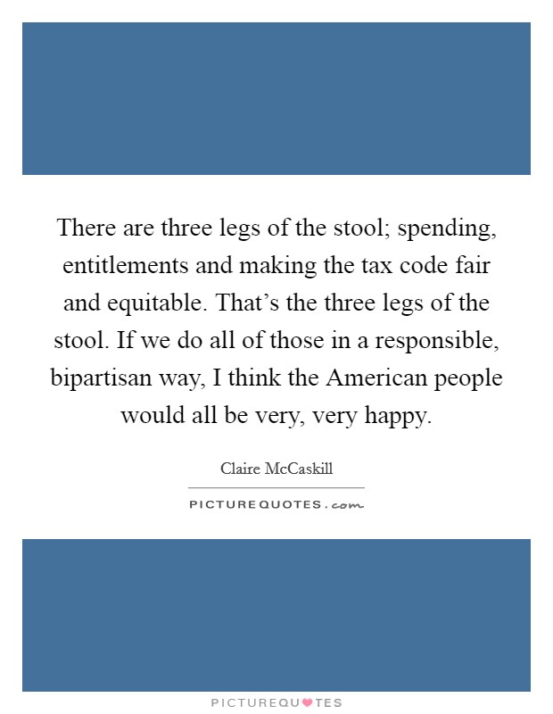 There are three legs of the stool; spending, entitlements and making the tax code fair and equitable. That's the three legs of the stool. If we do all of those in a responsible, bipartisan way, I think the American people would all be very, very happy Picture Quote #1