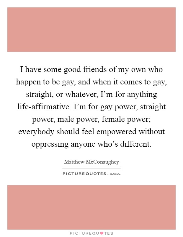 I have some good friends of my own who happen to be gay, and when it comes to gay, straight, or whatever, I'm for anything life-affirmative. I'm for gay power, straight power, male power, female power; everybody should feel empowered without oppressing anyone who's different Picture Quote #1
