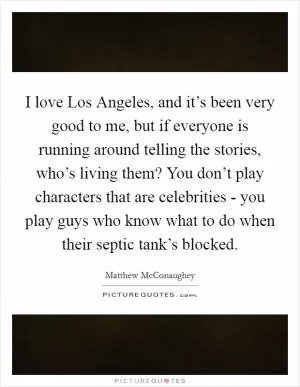 I love Los Angeles, and it’s been very good to me, but if everyone is running around telling the stories, who’s living them? You don’t play characters that are celebrities - you play guys who know what to do when their septic tank’s blocked Picture Quote #1