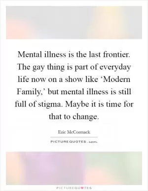 Mental illness is the last frontier. The gay thing is part of everyday life now on a show like ‘Modern Family,’ but mental illness is still full of stigma. Maybe it is time for that to change Picture Quote #1
