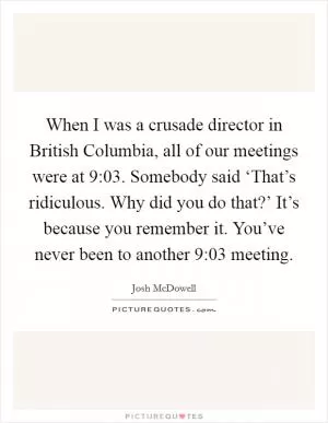 When I was a crusade director in British Columbia, all of our meetings were at 9:03. Somebody said ‘That’s ridiculous. Why did you do that?’ It’s because you remember it. You’ve never been to another 9:03 meeting Picture Quote #1