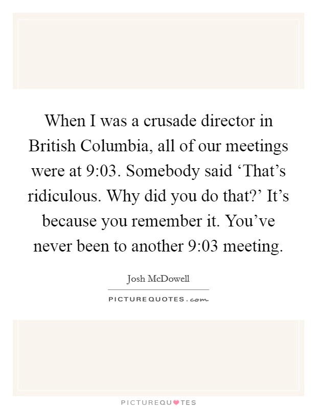 When I was a crusade director in British Columbia, all of our meetings were at 9:03. Somebody said ‘That's ridiculous. Why did you do that?' It's because you remember it. You've never been to another 9:03 meeting Picture Quote #1