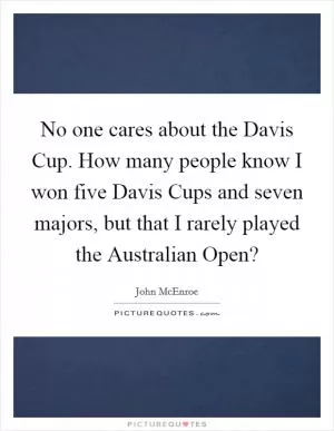 No one cares about the Davis Cup. How many people know I won five Davis Cups and seven majors, but that I rarely played the Australian Open? Picture Quote #1