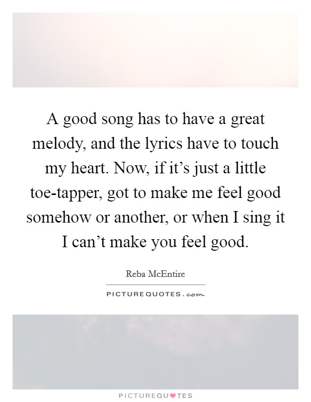 A good song has to have a great melody, and the lyrics have to touch my heart. Now, if it's just a little toe-tapper, got to make me feel good somehow or another, or when I sing it I can't make you feel good Picture Quote #1