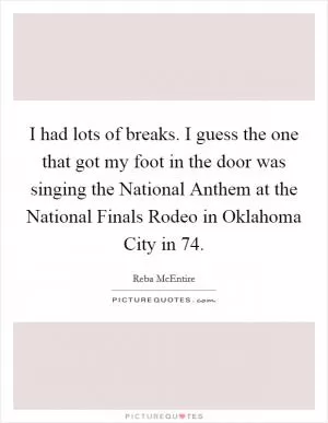 I had lots of breaks. I guess the one that got my foot in the door was singing the National Anthem at the National Finals Rodeo in Oklahoma City in  74 Picture Quote #1