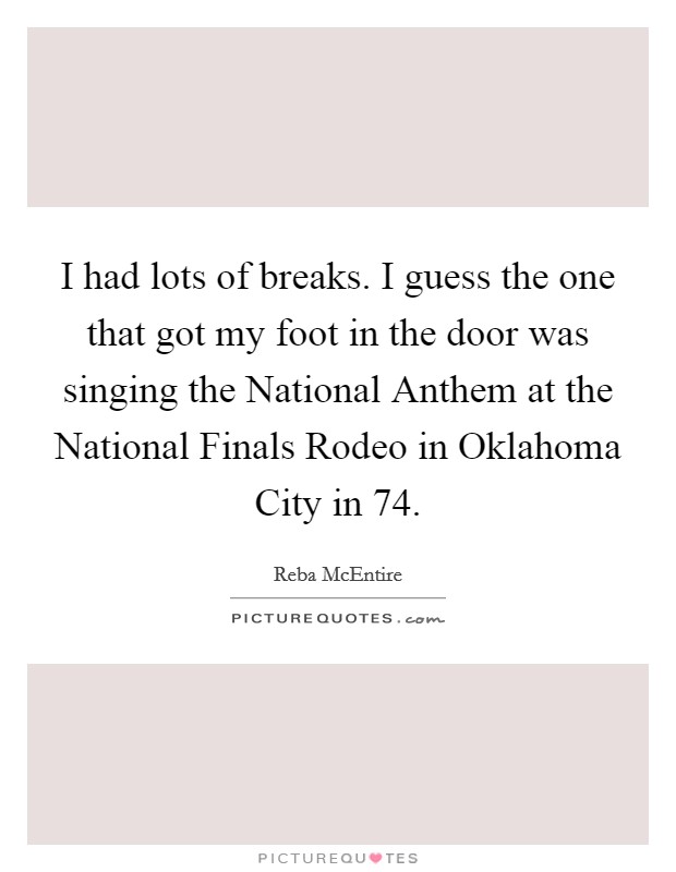 I had lots of breaks. I guess the one that got my foot in the door was singing the National Anthem at the National Finals Rodeo in Oklahoma City in  74 Picture Quote #1