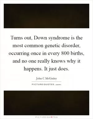 Turns out, Down syndrome is the most common genetic disorder, occurring once in every 800 births, and no one really knows why it happens. It just does Picture Quote #1