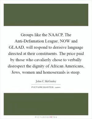 Groups like the NAACP, The Anti-Defamation League, NOW and GLAAD, will respond to derisive language directed at their constituents. The price paid by those who cavalierly chose to verbally disrespect the dignity of African Americans, Jews, women and homosexuals is steep Picture Quote #1