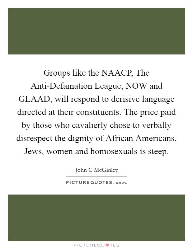 Groups like the NAACP, The Anti-Defamation League, NOW and GLAAD, will respond to derisive language directed at their constituents. The price paid by those who cavalierly chose to verbally disrespect the dignity of African Americans, Jews, women and homosexuals is steep Picture Quote #1