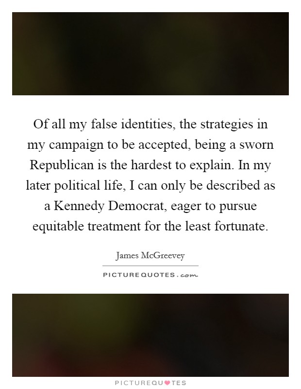 Of all my false identities, the strategies in my campaign to be accepted, being a sworn Republican is the hardest to explain. In my later political life, I can only be described as a Kennedy Democrat, eager to pursue equitable treatment for the least fortunate Picture Quote #1