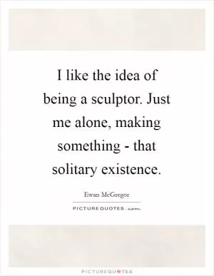 I like the idea of being a sculptor. Just me alone, making something - that solitary existence Picture Quote #1