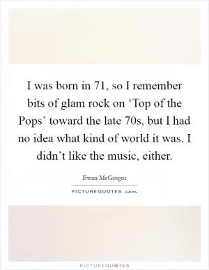 I was born in  71, so I remember bits of glam rock on ‘Top of the Pops’ toward the late  70s, but I had no idea what kind of world it was. I didn’t like the music, either Picture Quote #1