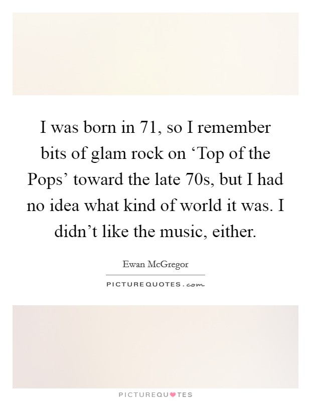I was born in  71, so I remember bits of glam rock on ‘Top of the Pops' toward the late  70s, but I had no idea what kind of world it was. I didn't like the music, either Picture Quote #1