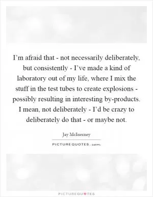 I’m afraid that - not necessarily deliberately, but consistently - I’ve made a kind of laboratory out of my life, where I mix the stuff in the test tubes to create explosions - possibly resulting in interesting by-products. I mean, not deliberately - I’d be crazy to deliberately do that - or maybe not Picture Quote #1