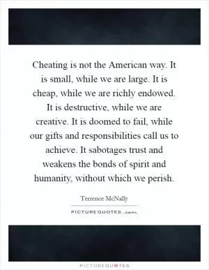 Cheating is not the American way. It is small, while we are large. It is cheap, while we are richly endowed. It is destructive, while we are creative. It is doomed to fail, while our gifts and responsibilities call us to achieve. It sabotages trust and weakens the bonds of spirit and humanity, without which we perish Picture Quote #1