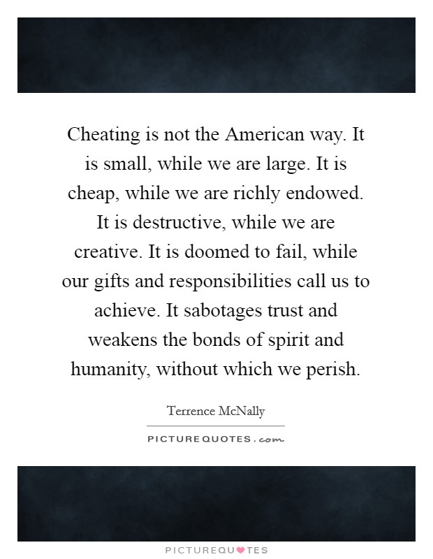 Cheating is not the American way. It is small, while we are large. It is cheap, while we are richly endowed. It is destructive, while we are creative. It is doomed to fail, while our gifts and responsibilities call us to achieve. It sabotages trust and weakens the bonds of spirit and humanity, without which we perish Picture Quote #1