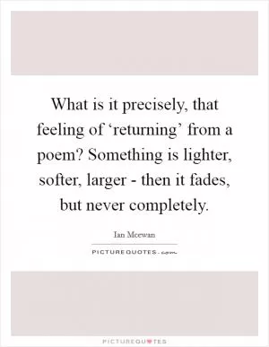 What is it precisely, that feeling of ‘returning’ from a poem? Something is lighter, softer, larger - then it fades, but never completely Picture Quote #1