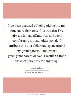 I’ve been accused of being old before my time more than once. It’s true that I’ve always felt an affinity for, and been comfortable around, older people. I attribute this to a childhood spent around my grandparents - and even a great-grandparent or two. I wouldn’t trade those experiences for anything Picture Quote #1