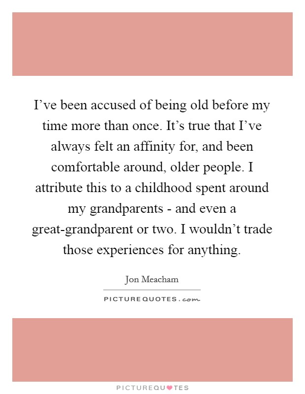 I've been accused of being old before my time more than once. It's true that I've always felt an affinity for, and been comfortable around, older people. I attribute this to a childhood spent around my grandparents - and even a great-grandparent or two. I wouldn't trade those experiences for anything Picture Quote #1
