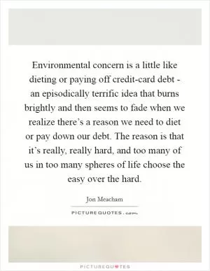 Environmental concern is a little like dieting or paying off credit-card debt - an episodically terrific idea that burns brightly and then seems to fade when we realize there’s a reason we need to diet or pay down our debt. The reason is that it’s really, really hard, and too many of us in too many spheres of life choose the easy over the hard Picture Quote #1