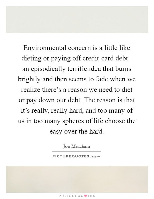 Environmental concern is a little like dieting or paying off credit-card debt - an episodically terrific idea that burns brightly and then seems to fade when we realize there's a reason we need to diet or pay down our debt. The reason is that it's really, really hard, and too many of us in too many spheres of life choose the easy over the hard Picture Quote #1