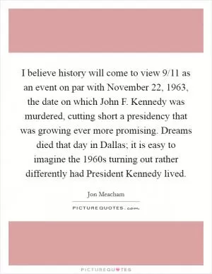 I believe history will come to view 9/11 as an event on par with November 22, 1963, the date on which John F. Kennedy was murdered, cutting short a presidency that was growing ever more promising. Dreams died that day in Dallas; it is easy to imagine the 1960s turning out rather differently had President Kennedy lived Picture Quote #1