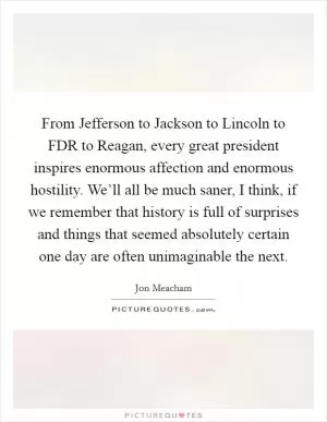 From Jefferson to Jackson to Lincoln to FDR to Reagan, every great president inspires enormous affection and enormous hostility. We’ll all be much saner, I think, if we remember that history is full of surprises and things that seemed absolutely certain one day are often unimaginable the next Picture Quote #1