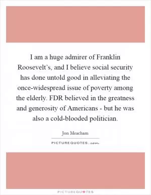 I am a huge admirer of Franklin Roosevelt’s, and I believe social security has done untold good in alleviating the once-widespread issue of poverty among the elderly. FDR believed in the greatness and generosity of Americans - but he was also a cold-blooded politician Picture Quote #1
