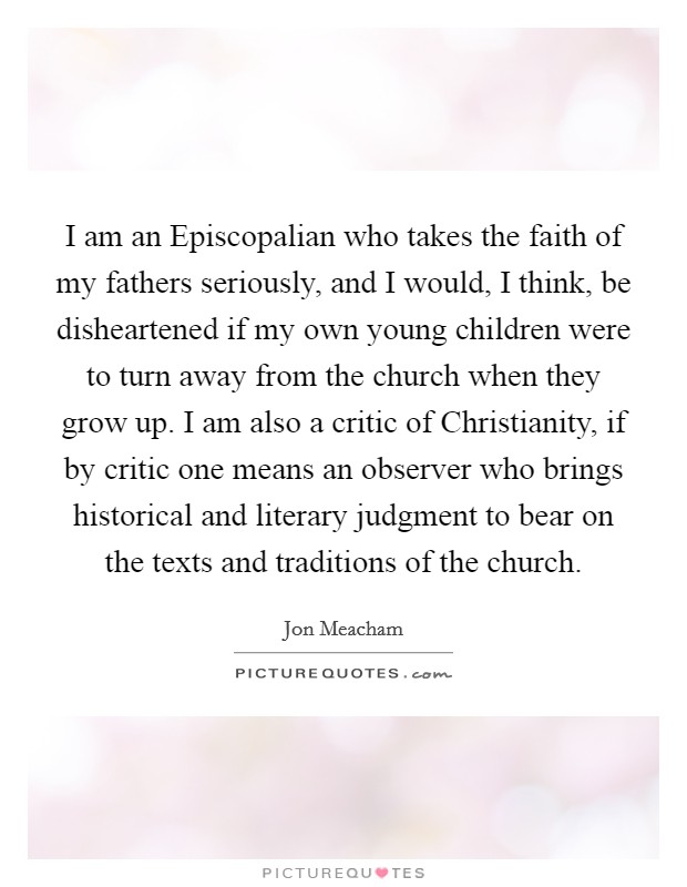 I am an Episcopalian who takes the faith of my fathers seriously, and I would, I think, be disheartened if my own young children were to turn away from the church when they grow up. I am also a critic of Christianity, if by critic one means an observer who brings historical and literary judgment to bear on the texts and traditions of the church Picture Quote #1