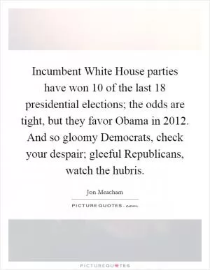 Incumbent White House parties have won 10 of the last 18 presidential elections; the odds are tight, but they favor Obama in 2012. And so gloomy Democrats, check your despair; gleeful Republicans, watch the hubris Picture Quote #1
