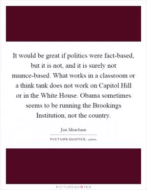 It would be great if politics were fact-based, but it is not, and it is surely not nuance-based. What works in a classroom or a think tank does not work on Capitol Hill or in the White House. Obama sometimes seems to be running the Brookings Institution, not the country Picture Quote #1