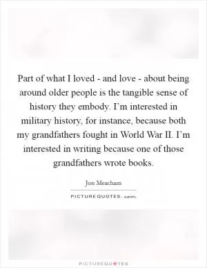 Part of what I loved - and love - about being around older people is the tangible sense of history they embody. I’m interested in military history, for instance, because both my grandfathers fought in World War II. I’m interested in writing because one of those grandfathers wrote books Picture Quote #1