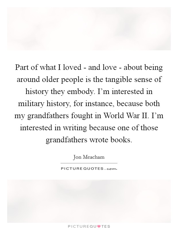 Part of what I loved - and love - about being around older people is the tangible sense of history they embody. I'm interested in military history, for instance, because both my grandfathers fought in World War II. I'm interested in writing because one of those grandfathers wrote books Picture Quote #1