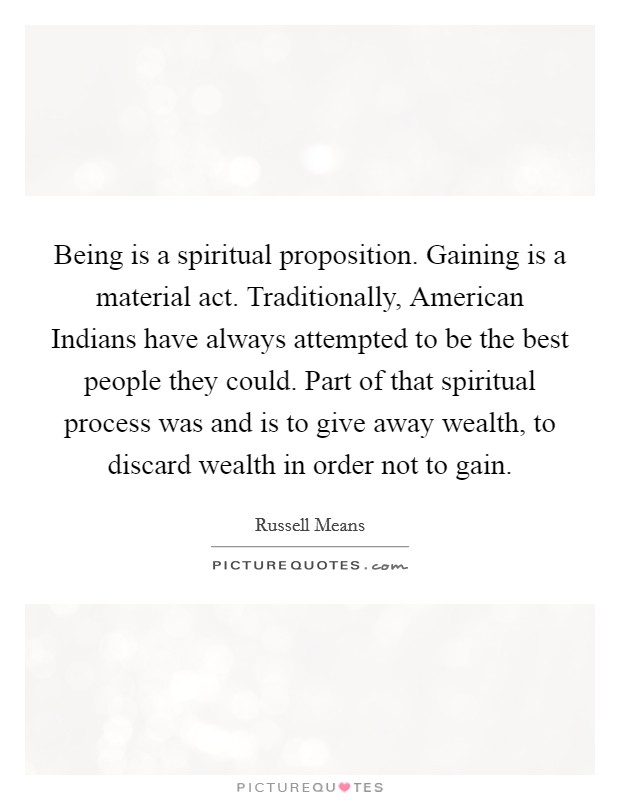 Being is a spiritual proposition. Gaining is a material act. Traditionally, American Indians have always attempted to be the best people they could. Part of that spiritual process was and is to give away wealth, to discard wealth in order not to gain Picture Quote #1