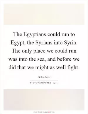 The Egyptians could run to Egypt, the Syrians into Syria. The only place we could run was into the sea, and before we did that we might as well fight Picture Quote #1