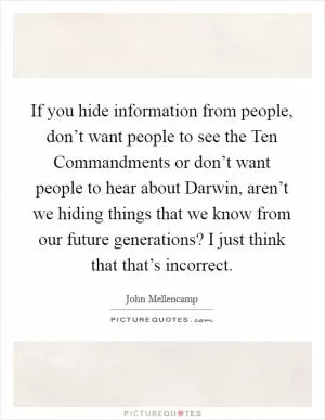 If you hide information from people, don’t want people to see the Ten Commandments or don’t want people to hear about Darwin, aren’t we hiding things that we know from our future generations? I just think that that’s incorrect Picture Quote #1