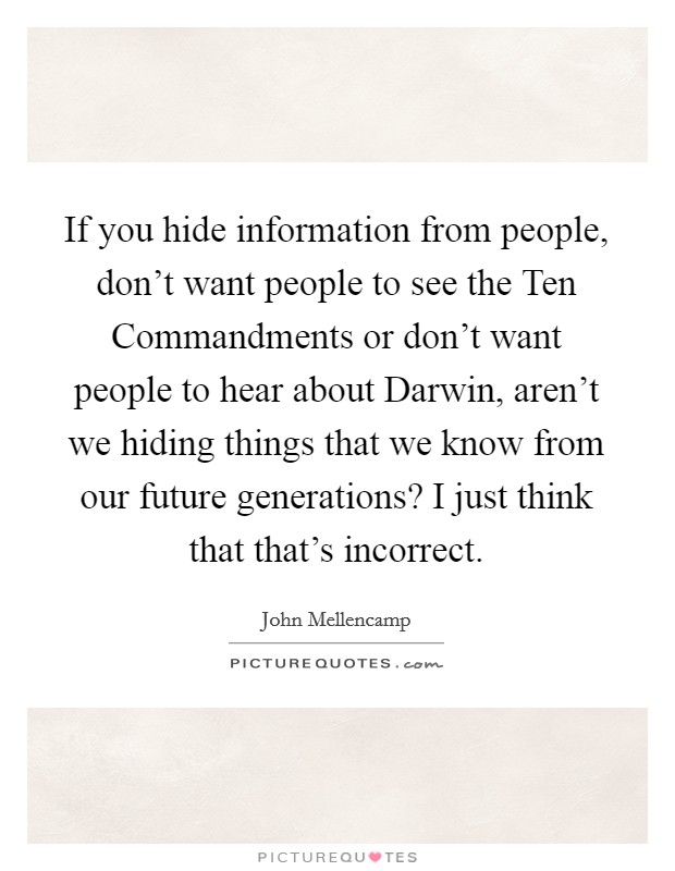 If you hide information from people, don't want people to see the Ten Commandments or don't want people to hear about Darwin, aren't we hiding things that we know from our future generations? I just think that that's incorrect Picture Quote #1
