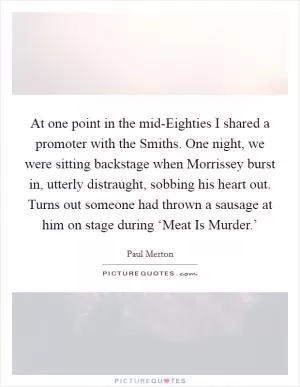 At one point in the mid-Eighties I shared a promoter with the Smiths. One night, we were sitting backstage when Morrissey burst in, utterly distraught, sobbing his heart out. Turns out someone had thrown a sausage at him on stage during ‘Meat Is Murder.’ Picture Quote #1