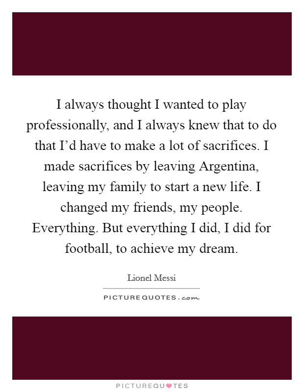 I always thought I wanted to play professionally, and I always knew that to do that I'd have to make a lot of sacrifices. I made sacrifices by leaving Argentina, leaving my family to start a new life. I changed my friends, my people. Everything. But everything I did, I did for football, to achieve my dream Picture Quote #1