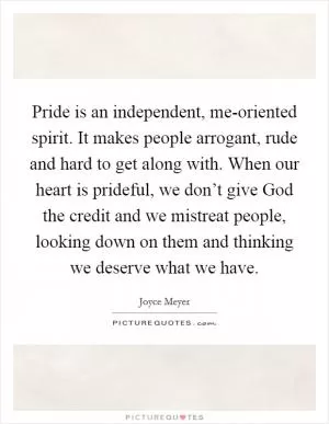Pride is an independent, me-oriented spirit. It makes people arrogant, rude and hard to get along with. When our heart is prideful, we don’t give God the credit and we mistreat people, looking down on them and thinking we deserve what we have Picture Quote #1