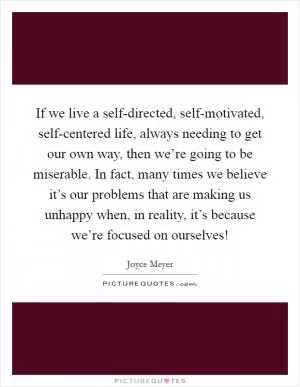 If we live a self-directed, self-motivated, self-centered life, always needing to get our own way, then we’re going to be miserable. In fact, many times we believe it’s our problems that are making us unhappy when, in reality, it’s because we’re focused on ourselves! Picture Quote #1