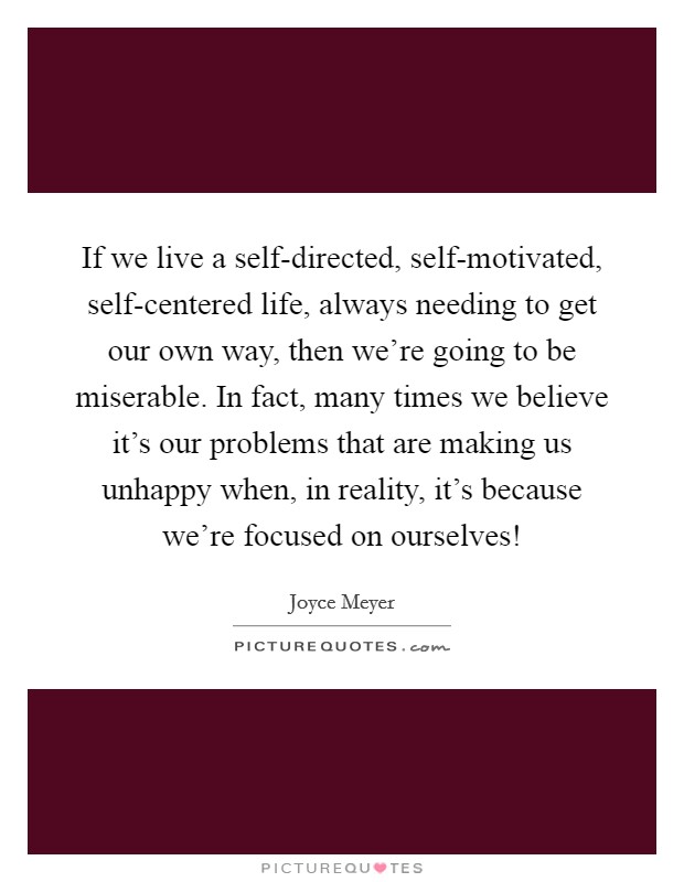 If we live a self-directed, self-motivated, self-centered life, always needing to get our own way, then we're going to be miserable. In fact, many times we believe it's our problems that are making us unhappy when, in reality, it's because we're focused on ourselves! Picture Quote #1