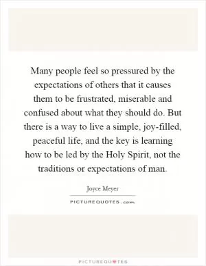 Many people feel so pressured by the expectations of others that it causes them to be frustrated, miserable and confused about what they should do. But there is a way to live a simple, joy-filled, peaceful life, and the key is learning how to be led by the Holy Spirit, not the traditions or expectations of man Picture Quote #1